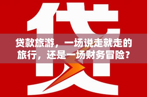 黄骅贷款旅游，一场说走就走的旅行，还是一场财务冒险？