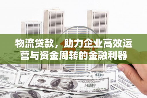 黄骅物流贷款，助力企业高效运营与资金周转的金融利器