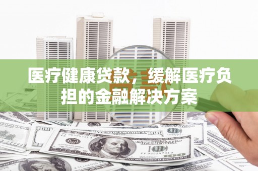 黄骅医疗健康贷款，缓解医疗负担的金融解决方案