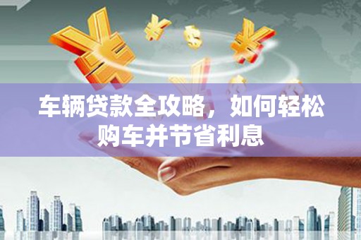 黄骅车辆贷款全攻略，如何轻松购车并节省利息