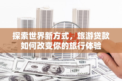 黄骅探索世界新方式，旅游贷款如何改变你的旅行体验