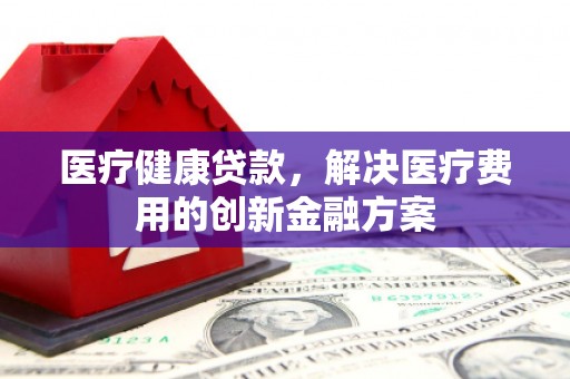 黄骅医疗健康贷款，解决医疗费用的创新金融方案