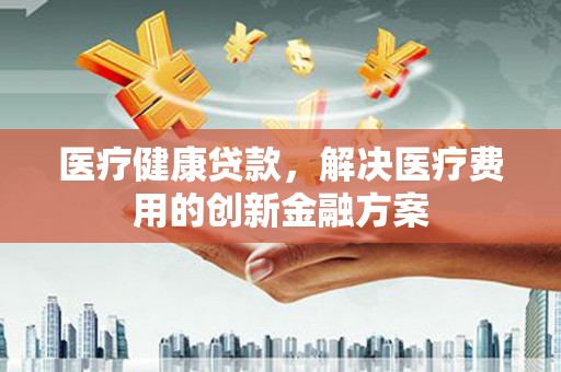 黄骅医疗健康贷款，解决医疗费用的创新金融方案
