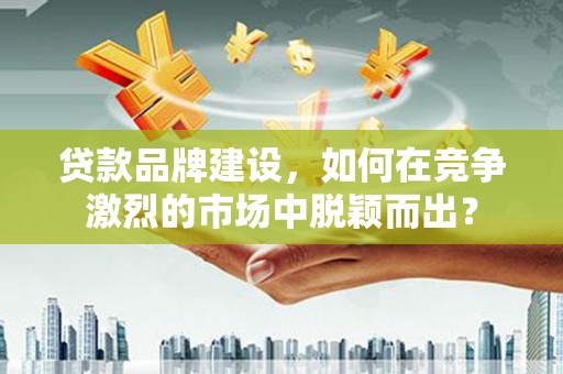 黄骅贷款品牌建设，如何在竞争激烈的市场中脱颖而出？