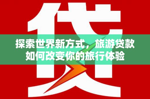 黄骅探索世界新方式，旅游贷款如何改变你的旅行体验